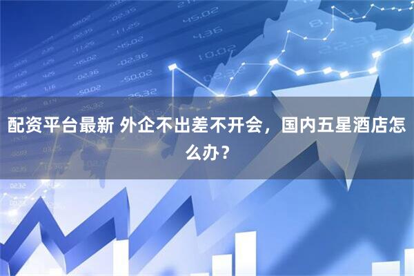 配资平台最新 外企不出差不开会，国内五星酒店怎么办？