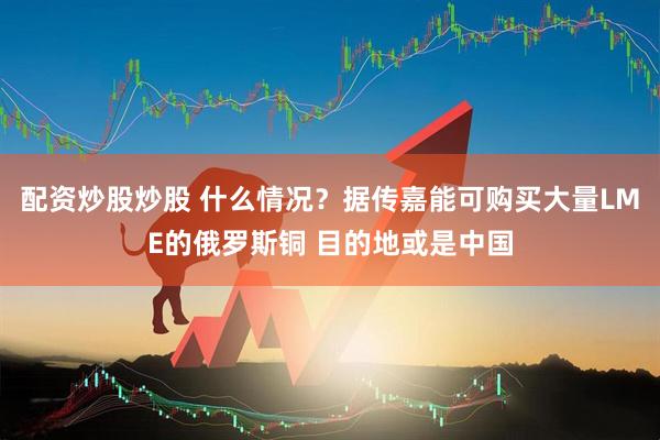配资炒股炒股 什么情况？据传嘉能可购买大量LME的俄罗斯铜 目的地或是中国