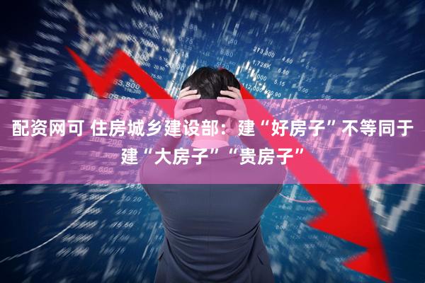 配资网可 住房城乡建设部：建“好房子”不等同于建“大房子”“贵房子”