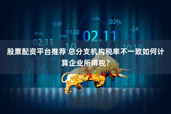 股票配资平台推荐 总分支机构税率不一致如何计算企业所得税？