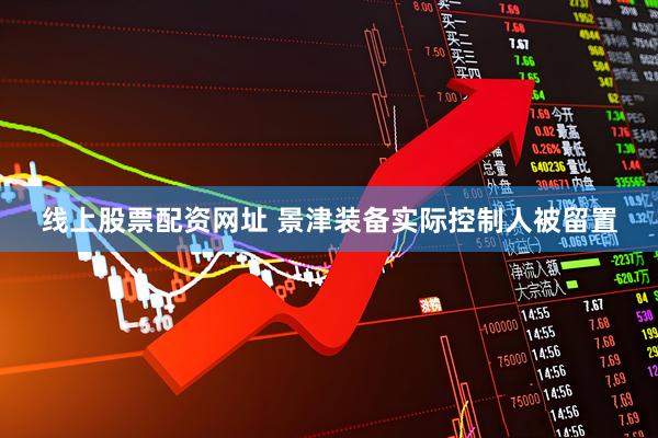 线上股票配资网址 景津装备实际控制人被留置