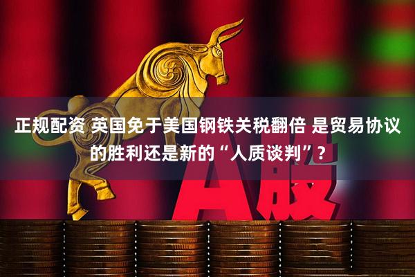 正规配资 英国免于美国钢铁关税翻倍 是贸易协议的胜利还是新的“人质谈判”？