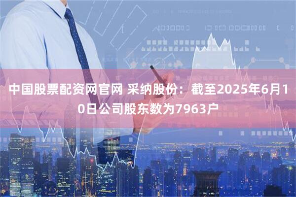 中国股票配资网官网 采纳股份：截至2025年6月10日公司股东数为7963户