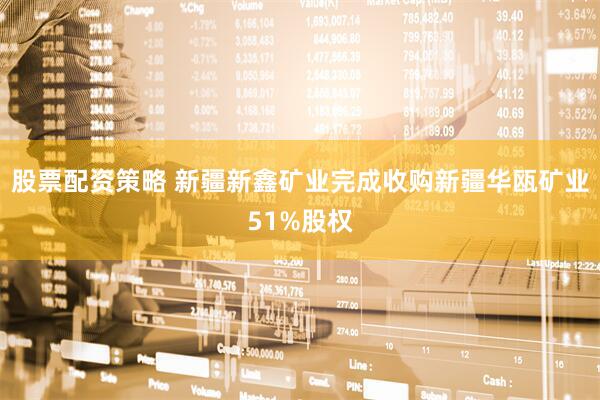 股票配资策略 新疆新鑫矿业完成收购新疆华瓯矿业51%股权