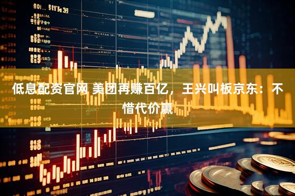 低息配资官网 美团再赚百亿，王兴叫板京东：不惜代价赢