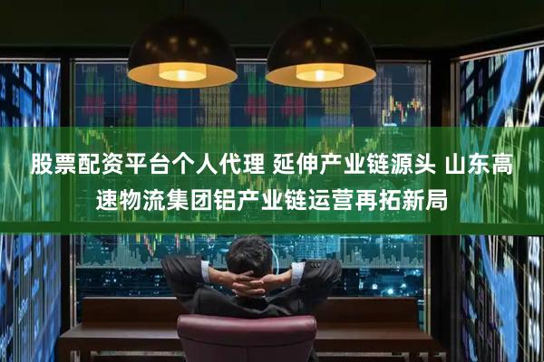 股票配资平台个人代理 延伸产业链源头 山东高速物流集团铝产业链运营再拓新局