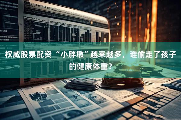 权威股票配资 “小胖墩”越来越多，谁偷走了孩子的健康体重？