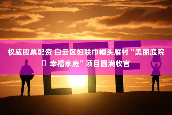 权威股票配资 白云区妇联巾帼头雁村“美丽庭院・幸福家庭”项目圆满收官