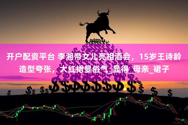 开户配资平台 李湘带女儿亮相酒会，15岁王诗龄造型夸张，大红裙显俗气_显得_母亲_裙子