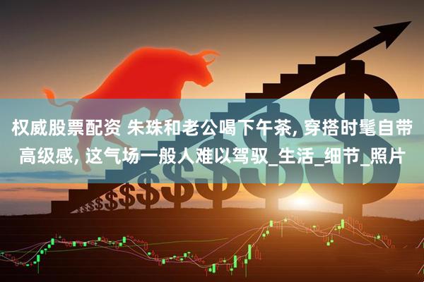 权威股票配资 朱珠和老公喝下午茶, 穿搭时髦自带高级感, 这气场一般人难以驾驭_生活_细节_照片