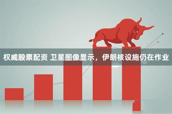 权威股票配资 卫星图像显示，伊朗核设施仍在作业