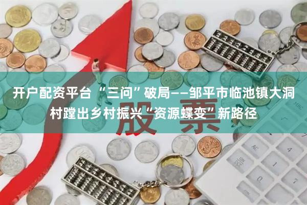开户配资平台 “三问”破局——邹平市临池镇大洞村蹚出乡村振兴“资源蝶变”新路径