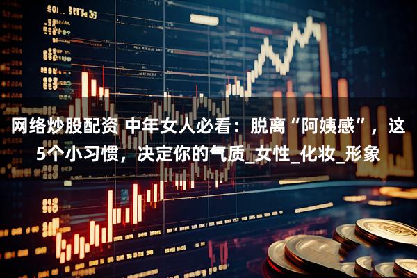 网络炒股配资 中年女人必看：脱离“阿姨感”，这5个小习惯，决定你的气质_女性_化妆_形象