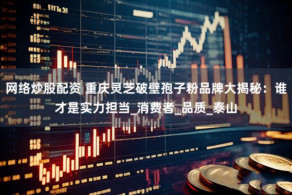 网络炒股配资 重庆灵芝破壁孢子粉品牌大揭秘：谁才是实力担当_消费者_品质_泰山