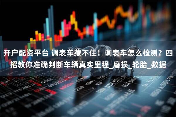 开户配资平台 调表车藏不住！调表车怎么检测？四招教你准确判断车辆真实里程_磨损_轮胎_数据