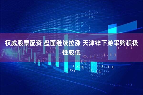 权威股票配资 盘面继续拉涨 天津锌下游采购积极性较低