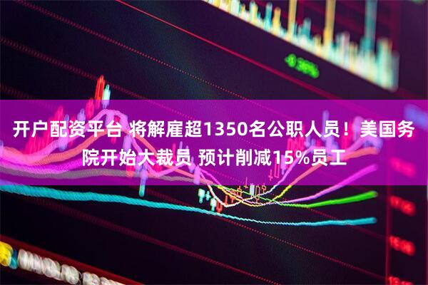 开户配资平台 将解雇超1350名公职人员！美国务院开始大裁员 预计削减15%员工