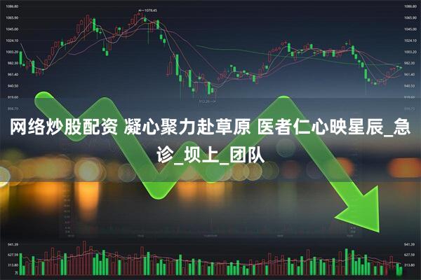 网络炒股配资 凝心聚力赴草原 医者仁心映星辰_急诊_坝上_团队