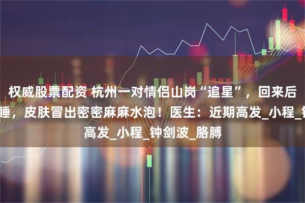 权威股票配资 杭州一对情侣山岗“追星”，回来后男子无法入睡，皮肤冒出密密麻麻水泡！医生：近期高发_小程_钟剑波_胳膊