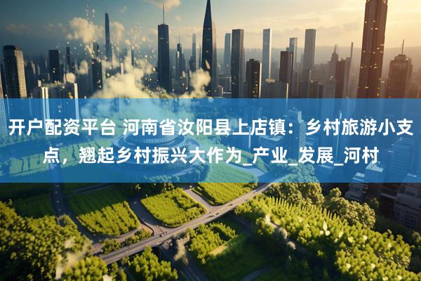 开户配资平台 河南省汝阳县上店镇：乡村旅游小支点，翘起乡村振兴大作为_产业_发展_河村