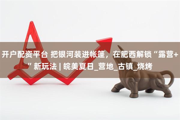 开户配资平台 把银河装进帐篷，在肥西解锁“露营+”新玩法 | 皖美夏日_营地_古镇_烧烤