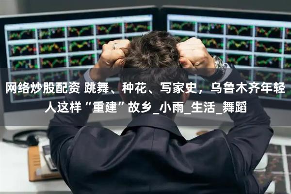 网络炒股配资 跳舞、种花、写家史，乌鲁木齐年轻人这样“重建”故乡_小雨_生活_舞蹈