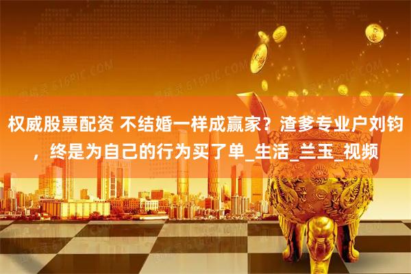 权威股票配资 不结婚一样成赢家？渣爹专业户刘钧，终是为自己的行为买了单_生活_兰玉_视频
