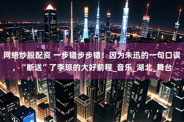 网络炒股配资 一步错步步错！因为朱迅的一句口误，“断送”了李琼的大好前程_音乐_湖北_舞台