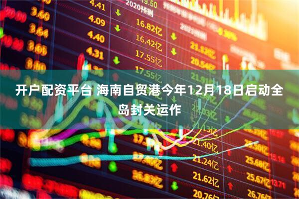 开户配资平台 海南自贸港今年12月18日启动全岛封关运作