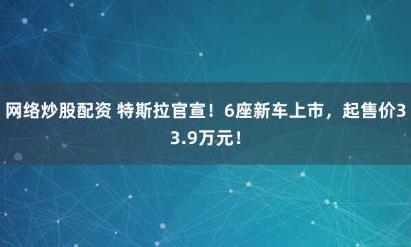 网络炒股配资 特斯拉官宣！6座新车上市，起售价33.9万元！