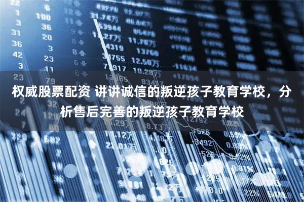 权威股票配资 讲讲诚信的叛逆孩子教育学校，分析售后完善的叛逆孩子教育学校