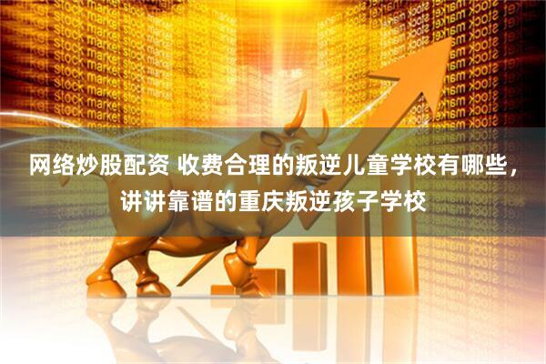网络炒股配资 收费合理的叛逆儿童学校有哪些，讲讲靠谱的重庆叛逆孩子学校