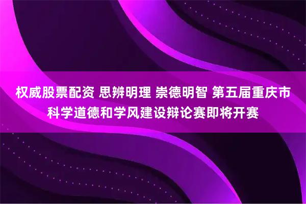 权威股票配资 思辨明理 崇德明智 第五届重庆市科学道德和学风建设辩论赛即将开赛