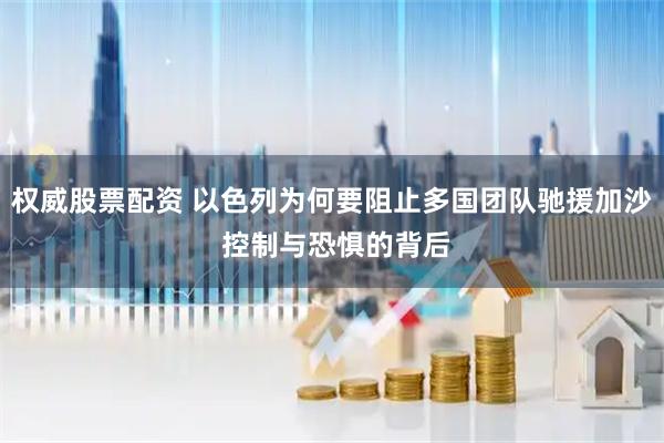 权威股票配资 以色列为何要阻止多国团队驰援加沙 控制与恐惧的背后