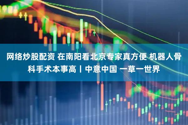 网络炒股配资 在南阳看北京专家真方便 机器人骨科手术本事高丨中意中国 一草一世界
