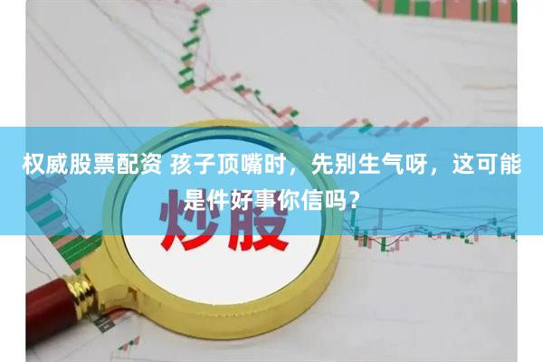 权威股票配资 孩子顶嘴时,先别生气呀,这可能是件好事你信吗?