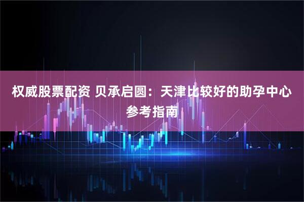 权威股票配资 贝承启圆：天津比较好的助孕中心参考指南