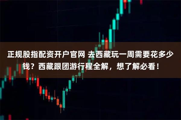 正规股指配资开户官网 去西藏玩一周需要花多少钱?西藏跟团游行程全解,想了解必看!