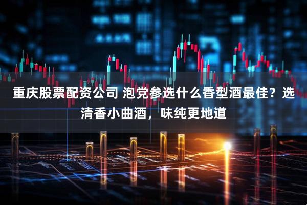 重庆股票配资公司 泡党参选什么香型酒最佳？选清香小曲酒，味纯更地道