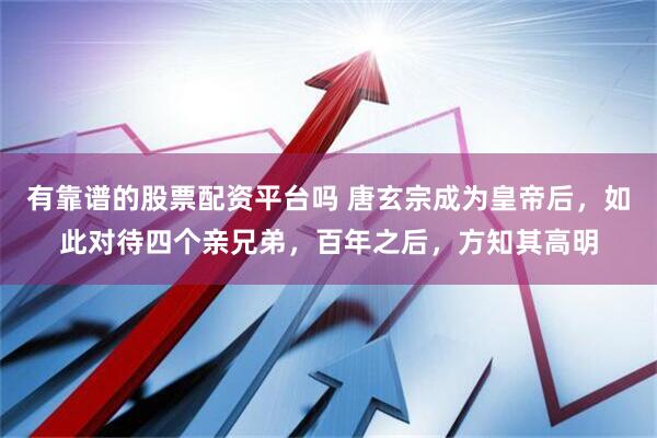 有靠谱的股票配资平台吗 唐玄宗成为皇帝后，如此对待四个亲兄弟，百年之后，方知其高明