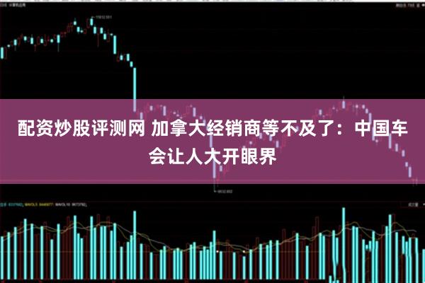 配资炒股评测网 加拿大经销商等不及了：中国车会让人大开眼界