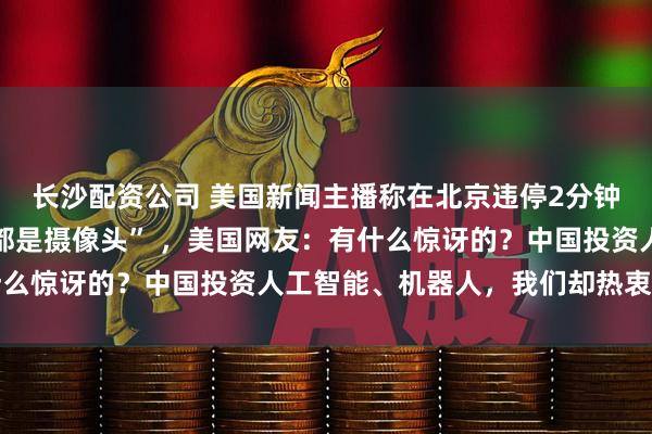 长沙配资公司 美国新闻主播称在北京违停2分钟被罚40美元，“到处都是摄像头” ，美国网友：有什么惊讶的？中国投资人工智能、机器人，我们却热衷买炸弹