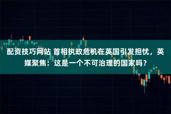配资技巧网站 首相执政危机在英国引发担忧，英媒聚焦：这是一个不可治理的国家吗？