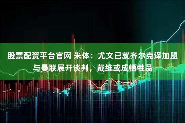 股票配资平台官网 米体：尤文已就齐尔克泽加盟与曼联展开谈判，戴维或成牺牲品
