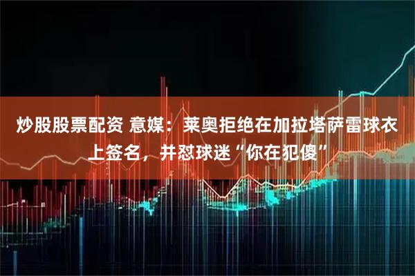 炒股股票配资 意媒：莱奥拒绝在加拉塔萨雷球衣上签名，并怼球迷“你在犯傻”