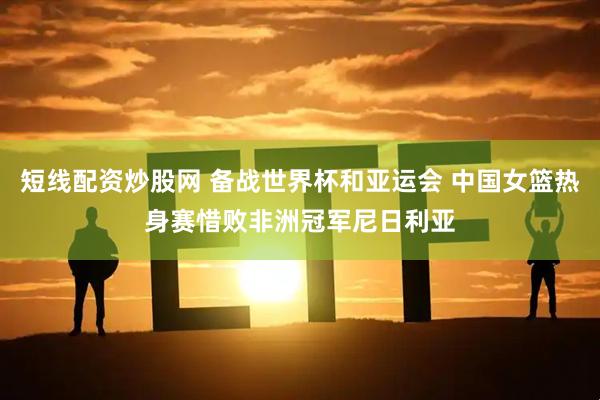 短线配资炒股网 备战世界杯和亚运会 中国女篮热身赛惜败非洲冠军尼日利亚