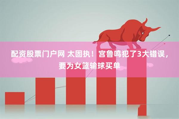 配资股票门户网 太固执！宫鲁鸣犯了3大错误，要为女篮输球买单