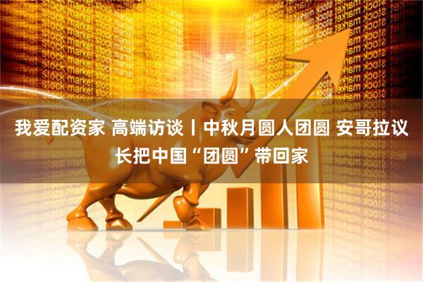 我爱配资家 高端访谈丨中秋月圆人团圆 安哥拉议长把中国“团圆”带回家