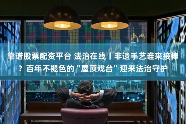 靠谱股票配资平台 法治在线丨非遗手艺谁来接棒？百年不褪色的“屋顶戏台”迎来法治守护