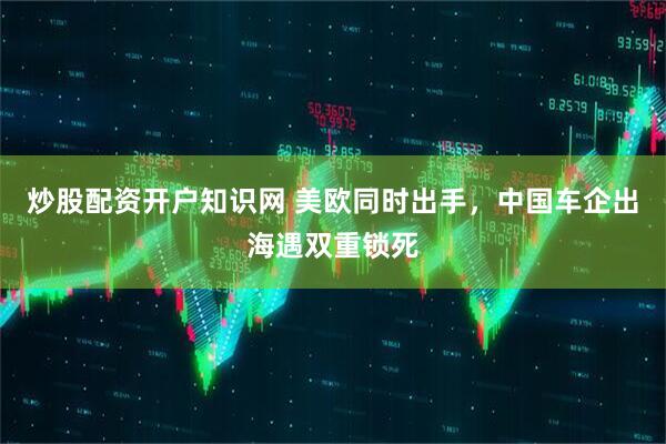 炒股配资开户知识网 美欧同时出手,中国车企出海遇双重锁死
